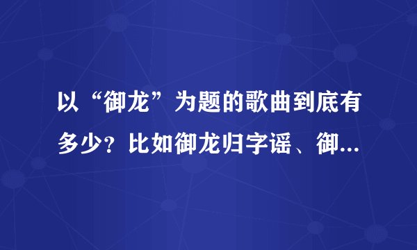 以“御龙”为题的歌曲到底有多少？比如御龙归字谣、御龙镜中隐- -。这是什么情况？御龙在天的歌曲吗？