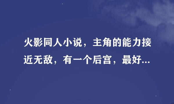 火影同人小说，主角的能力接近无敌，有一个后宫，最好四代没有牺牲，剧情要喜剧一点别太残忍像黑暗阴影一