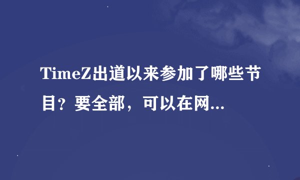 TimeZ出道以来参加了哪些节目？要全部，可以在网上收到完整视频的那种