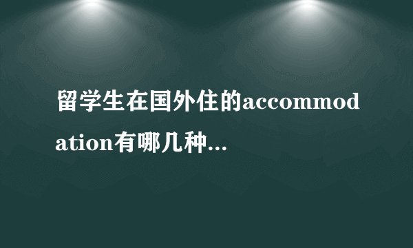 留学生在国外住的accommodation有哪几种，（用英文写）例如HOMESTAY，它们的英文全称是什么？