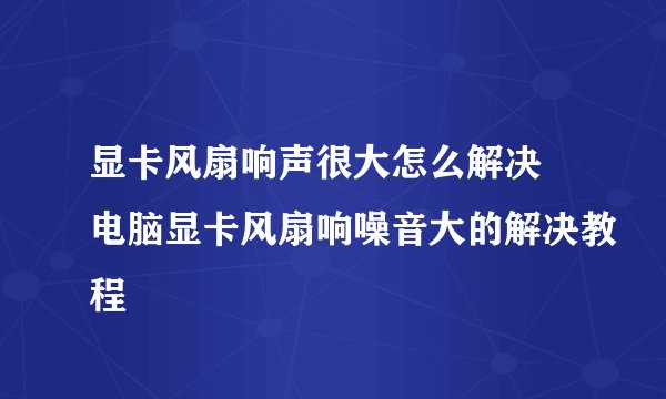 显卡风扇响声很大怎么解决 电脑显卡风扇响噪音大的解决教程