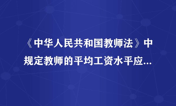 《中华人民共和国教师法》中规定教师的平均工资水平应不低于或者高于国家公务员的平均工资水平,是否正确?
