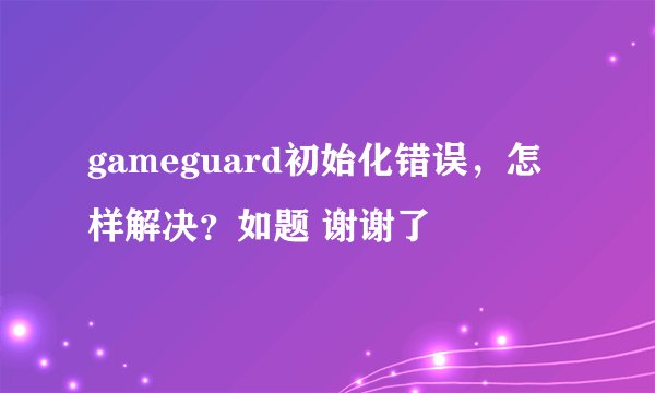 gameguard初始化错误，怎样解决？如题 谢谢了