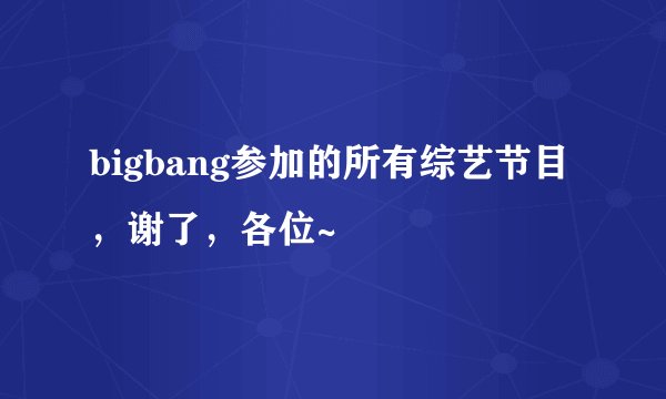 bigbang参加的所有综艺节目，谢了，各位~