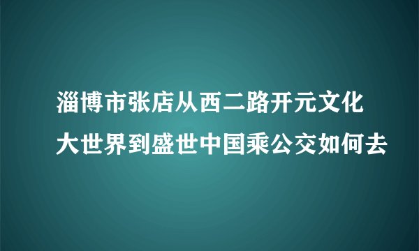淄博市张店从西二路开元文化大世界到盛世中国乘公交如何去