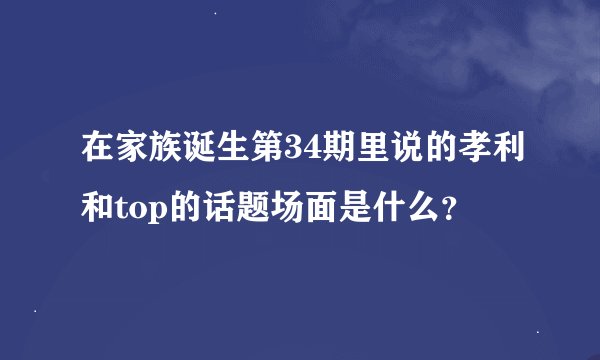 在家族诞生第34期里说的孝利和top的话题场面是什么？