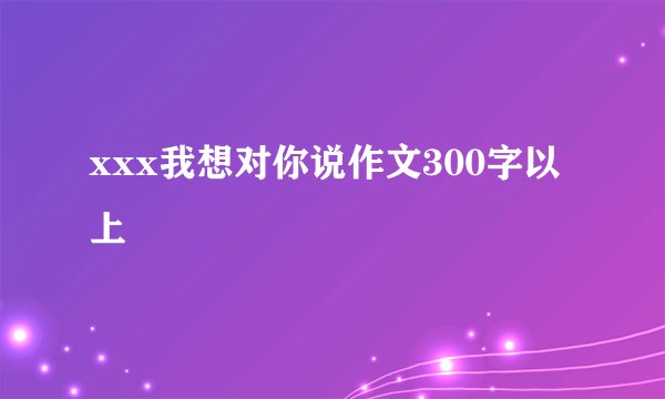 xxx我想对你说作文300字以上