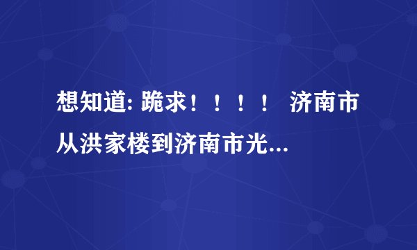 想知道: 跪求！！！！ 济南市 从洪家楼到济南市光大科技培训中心怎么坐公交车？？详细些