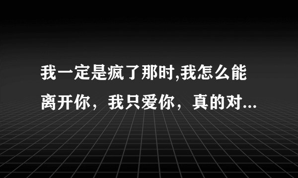 我一定是疯了那时,我怎么能离开你，我只爱你，真的对不起，只流下眼泪，求歌名