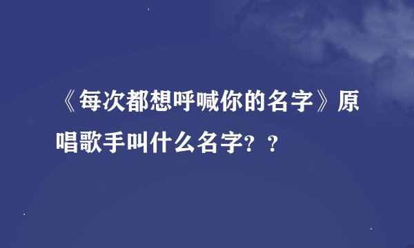《每次都想呼喊你的名字》原唱歌手叫什么名字？？