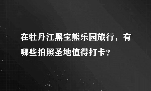 在牡丹江黑宝熊乐园旅行，有哪些拍照圣地值得打卡？