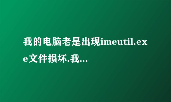 我的电脑老是出现imeutil.exe文件损坏.我困惑死了、帮帮忙谢谢
