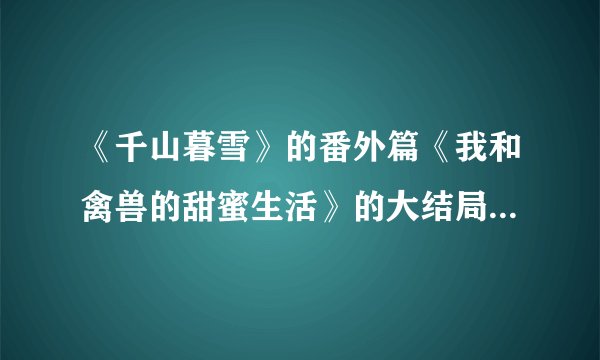 《千山暮雪》的番外篇《我和禽兽的甜蜜生活》的大结局是怎样的。
