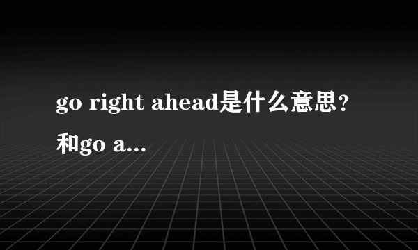 go right ahead是什么意思？和go ahead有什么关系没？然后分析一下理由，谢谢各位了．