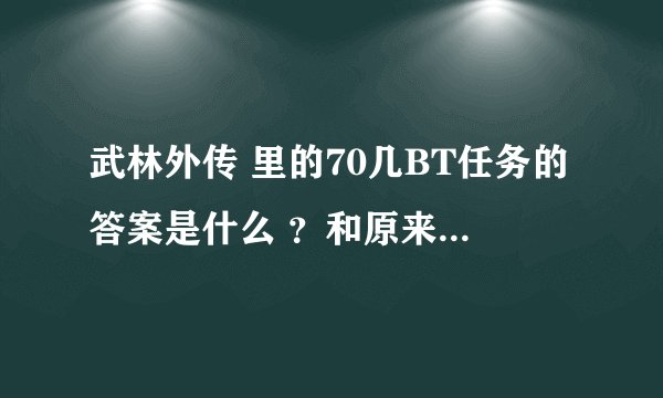 武林外传 里的70几BT任务的答案是什么 ？和原来的不一样哟 ，要详细