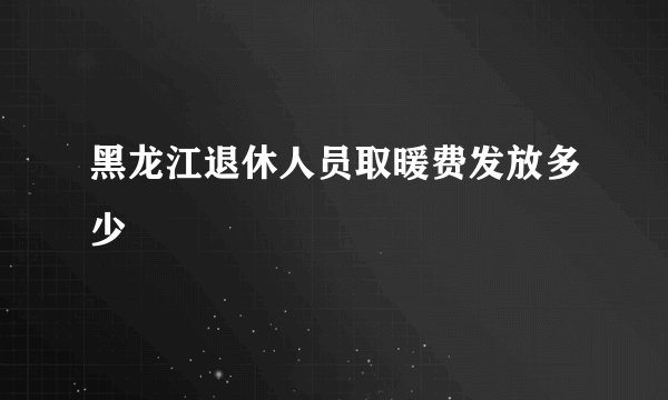 黑龙江退休人员取暖费发放多少