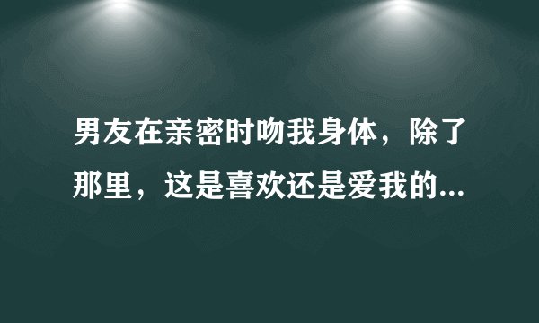 男友在亲密时吻我身体，除了那里，这是喜欢还是爱我的表现？可能我有点保守，感觉不自在