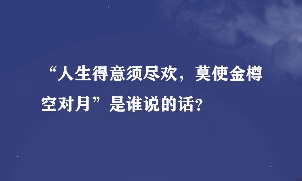 “人生得意须尽欢，莫使金樽空对月”是谁说的话？