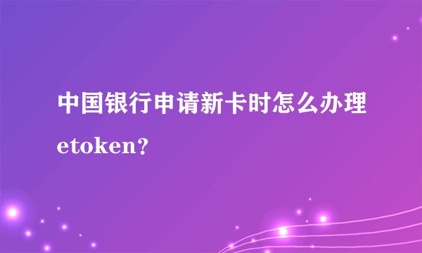 中国银行申请新卡时怎么办理etoken？