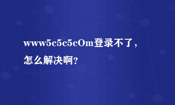 www5c5c5cOm登录不了，怎么解决啊？