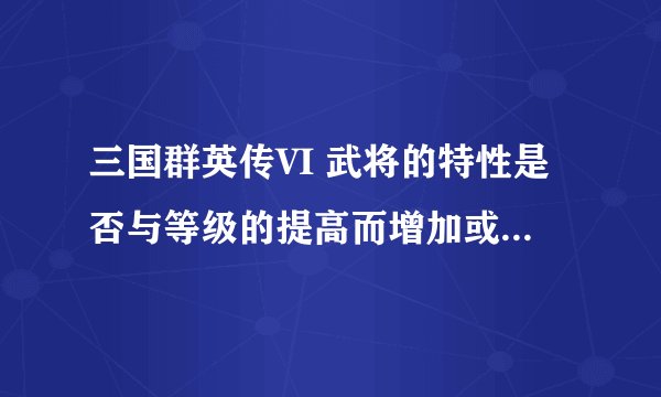 三国群英传VI 武将的特性是否与等级的提高而增加或加强！求高手帮帮我这个菜鸟！！