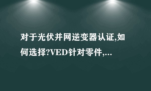 对于光伏并网逆变器认证,如何选择?VED针对零件,TUV可以针对整机,那么只做TUV对于进入欧洲市场有问题吗?