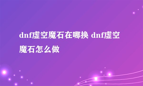 dnf虚空魔石在哪换 dnf虚空魔石怎么做