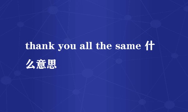 thank you all the same 什么意思