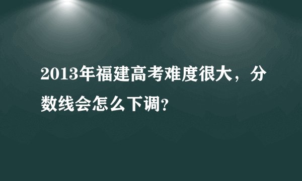 2013年福建高考难度很大，分数线会怎么下调？