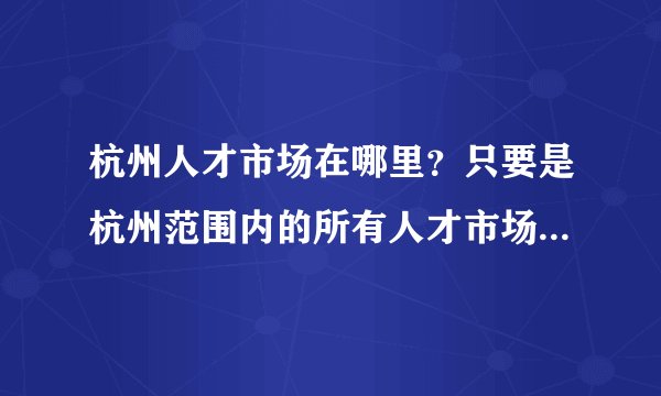 杭州人才市场在哪里？只要是杭州范围内的所有人才市场的地址，我要全的！求答案！谢谢