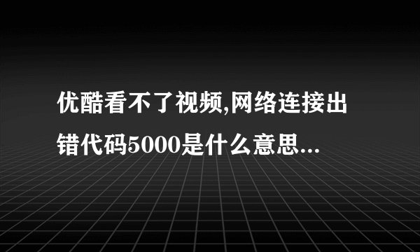 优酷看不了视频,网络连接出错代码5000是什么意思???跪求求指导