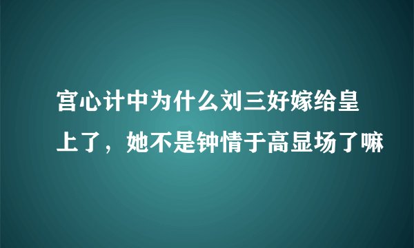 宫心计中为什么刘三好嫁给皇上了，她不是钟情于高显场了嘛
