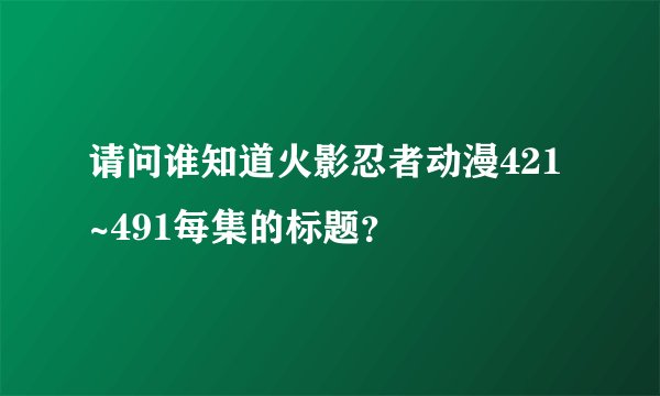 请问谁知道火影忍者动漫421~491每集的标题？