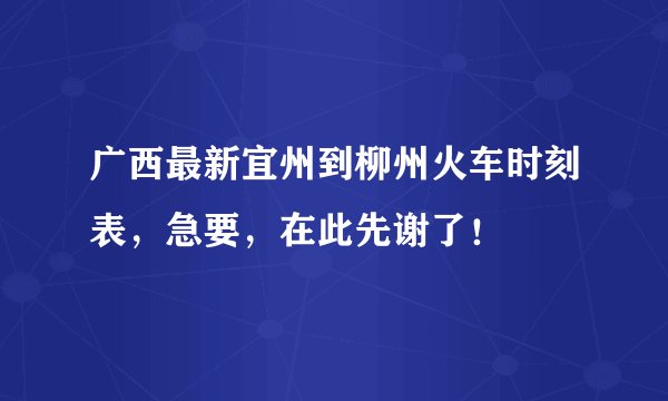 广西最新宜州到柳州火车时刻表，急要，在此先谢了！