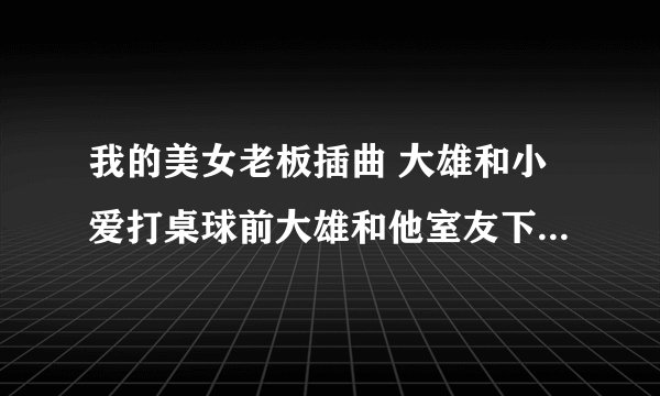 我的美女老板插曲 大雄和小爱打桌球前大雄和他室友下楼梯时的背景乐