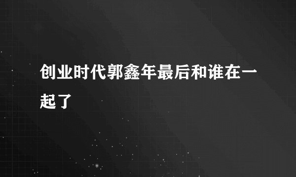 创业时代郭鑫年最后和谁在一起了