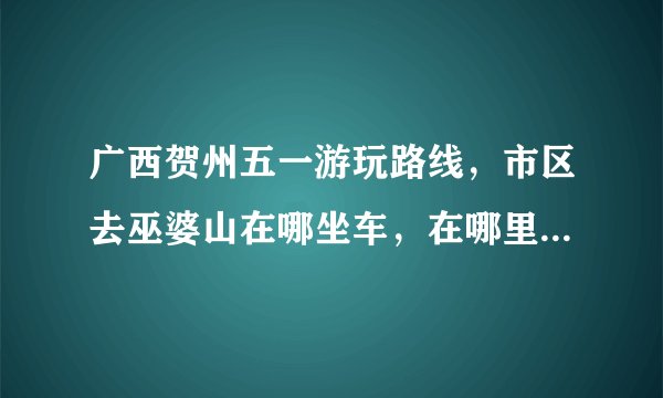 广西贺州五一游玩路线，市区去巫婆山在哪坐车，在哪里住宿好，主要是干净卫生。（学生，不能有太高的消费