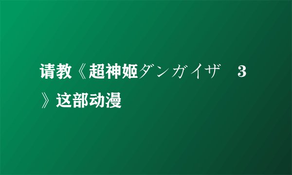 请教《超神姬ダンガイザー3》这部动漫