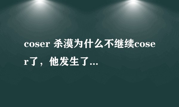 coser 杀漠为什么不继续coser了，他发生了什么事？现在杀漠和coser小梦关系怎么样了