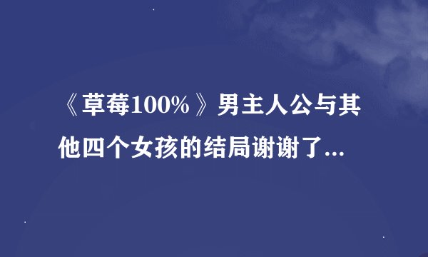 《草莓100%》男主人公与其他四个女孩的结局谢谢了，大神帮忙啊