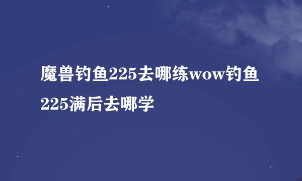 魔兽钓鱼225去哪练wow钓鱼225满后去哪学