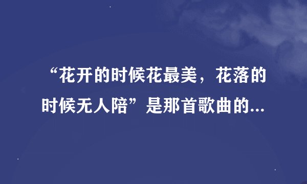 “花开的时候花最美，花落的时候无人陪”是那首歌曲的词啊？不知道名字，只听了一次，就是觉得好听