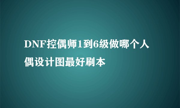 DNF控偶师1到6级做哪个人偶设计图最好刷本
