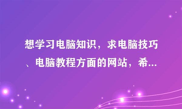 想学习电脑知识，求电脑技巧、电脑教程方面的网站，希望既有电脑入门基础，也有技巧方面的。