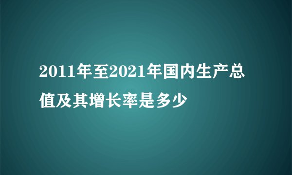 2011年至2021年国内生产总值及其增长率是多少