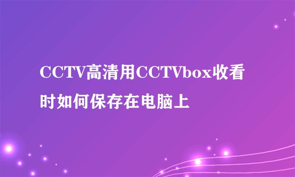 CCTV高清用CCTVbox收看时如何保存在电脑上