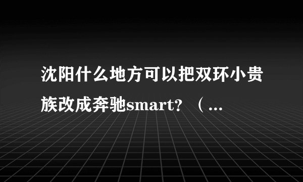沈阳什么地方可以把双环小贵族改成奔驰smart？（只是外观）嘻嘻~~~~