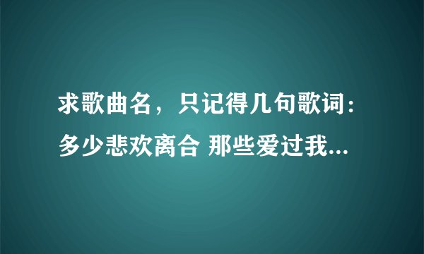 求歌曲名，只记得几句歌词：多少悲欢离合 那些爱过我的人，那些我爱过的人啊……【记得不大清楚】