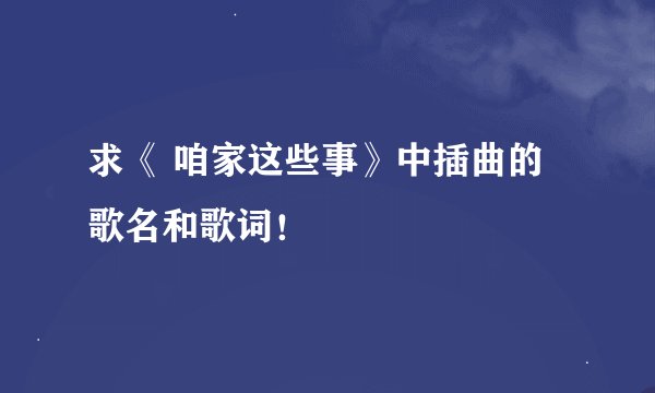 求《 咱家这些事》中插曲的歌名和歌词！