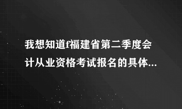 我想知道f福建省第二季度会计从业资格考试报名的具体时间是多少。急！！！！